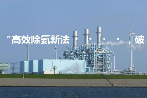 “高效除氨新法，破解氨氮廢水超標難題”